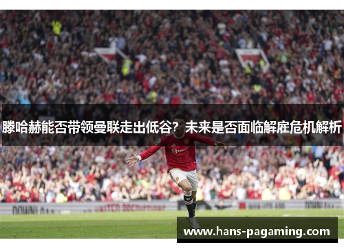滕哈赫能否带领曼联走出低谷?未来是否面临解雇危机解析 滕哈赫能否带领曼联走出低谷?未来是否面临解雇危机解析
