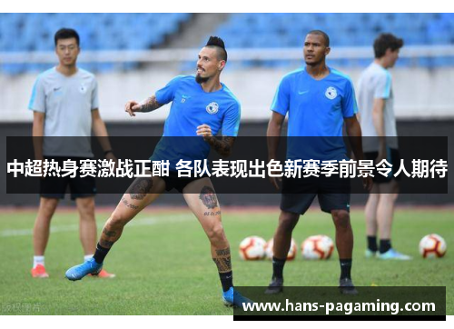 中超热身赛激战正酣 各队表现出色新赛季前景令人期待