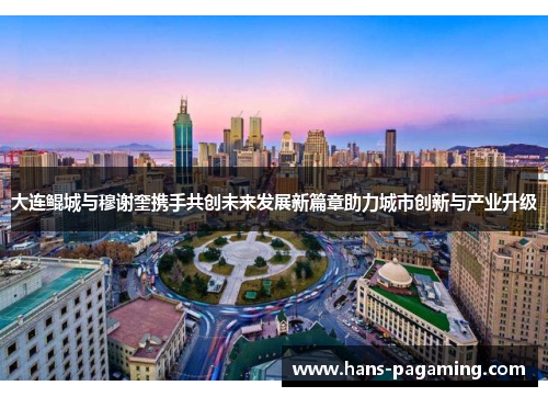 大连鲲城与穆谢奎携手共创未来发展新篇章助力城市创新与产业升级