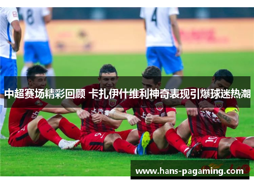 中超赛场精彩回顾 卡扎伊什维利神奇表现引爆球迷热潮