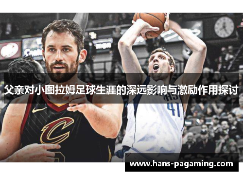 父亲对小图拉姆足球生涯的深远影响与激励作用探讨