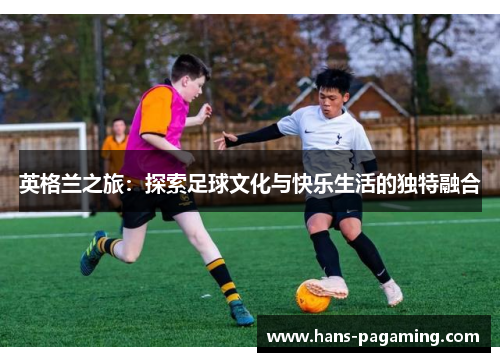 英格兰之旅：探索足球文化与快乐生活的独特融合