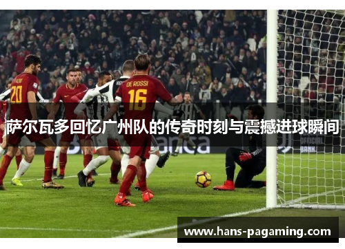 萨尔瓦多回忆广州队的传奇时刻与震撼进球瞬间 萨尔瓦多回忆广州队的传奇时刻与震撼进球瞬间