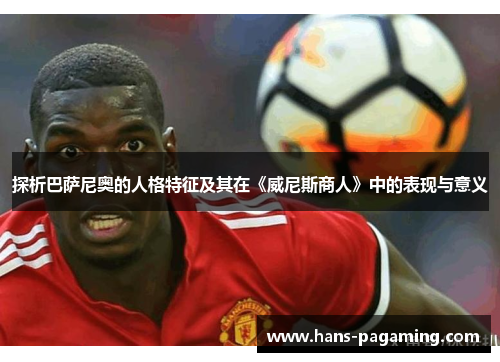 探析巴萨尼奥的人格特征及其在《威尼斯商人》中的表现与意义 探析巴萨尼奥的人格特征及其在《威尼斯商人》中的表现与意义