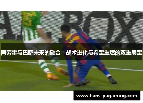 阿劳霍与巴萨未来的融合：战术进化与希望重燃的双重展望