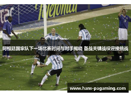 阿根廷国家队下一场比赛时间与对手揭晓 备战关键战役迎接挑战