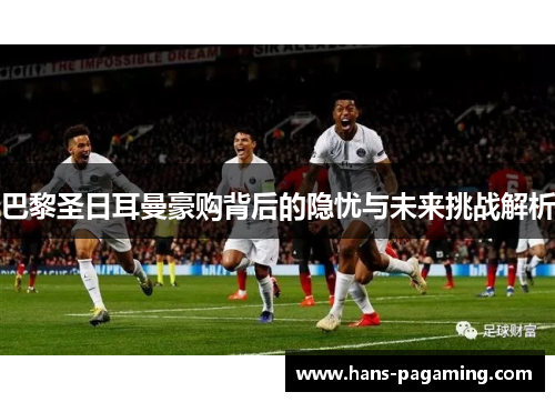 巴黎圣日耳曼豪购背后的隐忧与未来挑战解析 巴黎圣日耳曼豪购背后的隐忧与未来挑战解析