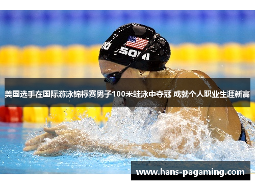 美国选手在国际游泳锦标赛男子100米蛙泳中夺冠 成就个人职业生涯新高 美国选手在国际游泳锦标赛男子100米蛙泳中夺冠 成就个人职业生涯新高