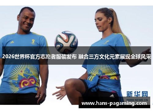 2026世界杯官方志愿者服装发布 融合三方文化元素展现全球风采 2026世界杯官方志愿者服装发布 融合三方文化元素展现全球风采