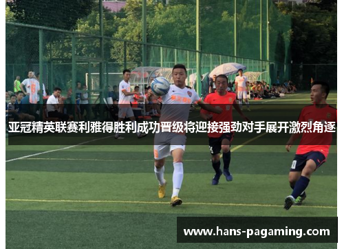 亚冠精英联赛利雅得胜利成功晋级将迎接强劲对手展开激烈角逐 亚冠精英联赛利雅得胜利成功晋级将迎接强劲对手展开激烈角逐