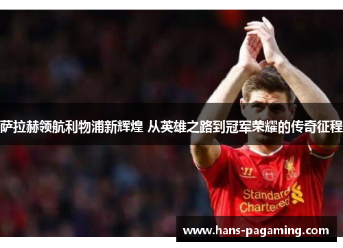 萨拉赫领航利物浦新辉煌 从英雄之路到冠军荣耀的传奇征程